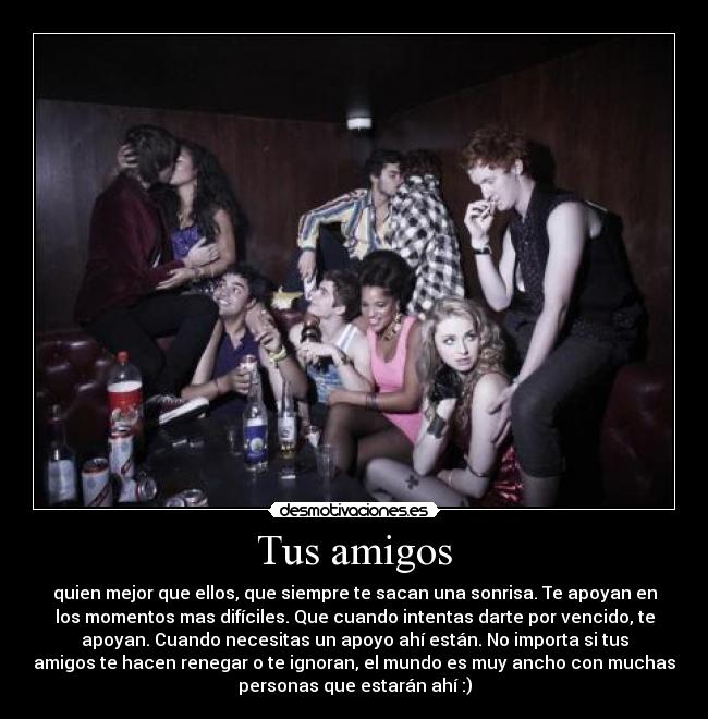 Tus amigos - quien mejor que ellos, que siempre te sacan una sonrisa. Te apoyan en
los momentos mas difíciles. Que cuando intentas darte por vencido, te
apoyan. Cuando necesitas un apoyo ahí están. No importa si tus
amigos te hacen renegar o te ignoran, el mundo es muy ancho con muchas
personas que estarán ahí :)
