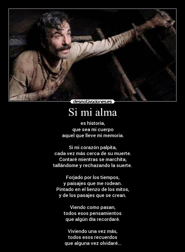 Si mi alma - es historia,
que sea mi cuerpo
aquel que lleve mi memoria.

Si mi corazón palpita,
cada vez más cerca de su muerte.
Contaré mientras se marchita,
tallándome y rechazando la suerte.

Forjado por los tiempos,
y paisajes que me rodean.
Pintado en el lienzo de los mitos,
y de los pasajes que se crean.

Viendo como pasan,
todos esos pensamientos
que algún día recordaré.

Viviendo una vez más,
todos esos recuerdos
que alguna vez olvidaré...