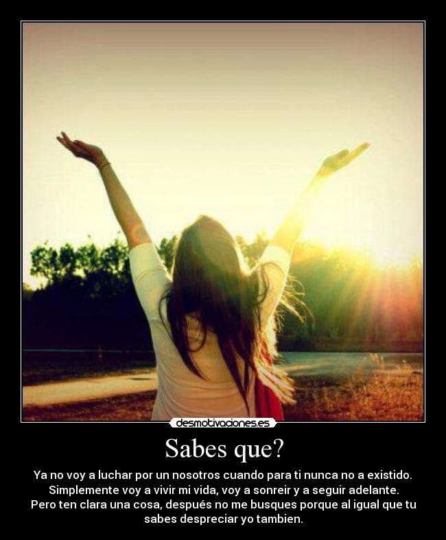 Sabes que? - Ya no voy a luchar por un nosotros cuando para ti nunca no a existido.
Simplemente voy a vivir mi vida, voy a sonreir y a seguir adelante.
Pero ten clara una cosa, después no me busques porque al igual que tu
sabes despreciar yo tambien.