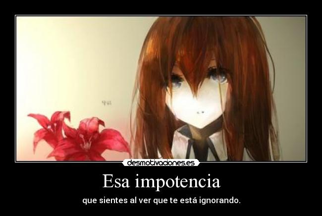 Esa impotencia - que sientes al ver que te está ignorando.