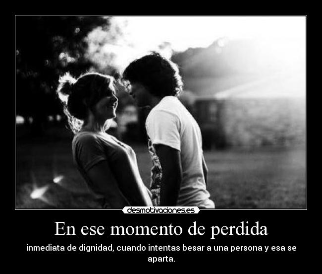 En ese momento de perdida - inmediata de dignidad, cuando intentas besar a una persona y esa se aparta.