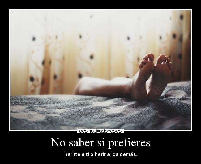 No saber si prefieres - herirte a ti o herir a los demás.