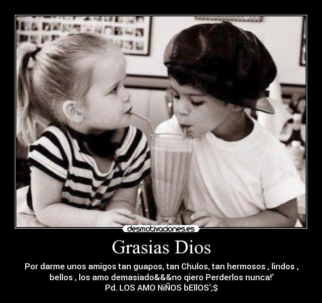 Grasias Dios - Por darme unos amigos tan guapos, tan Chulos, tan hermosos , lindos ,
bellos , los amo demasiado&&&no qiero Perderlos nunca!
Pd. LOS AMO NiÑOS bEllOS;$