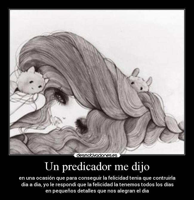Un predicador me dijo - en una ocasión que para conseguir la felicidad tenia que contruirla
dia a dia, yo le respondi que la felicidad la tenemos todos los días
en pequeños detalles que nos alegran el dia
