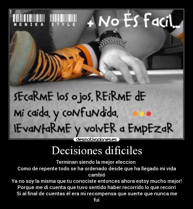 Decisiones dificiles - Terminan siendo la mejor eleccion
Como de repente todo se ha ordenado desde que ha llegado mi vida cambió
Ya no soy la misma que tu conociste entonces ahora estoy mucho mejor!
Porque me di cuenta que tuvo sentido haber recorrido lo que recorrí
Si al final de cuentas él era mi recompensa que suerte que nunca me fui