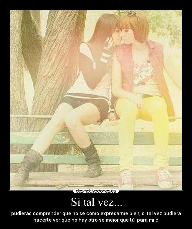 Si tal vez... - pudieras comprender que no se como expresarme bien, si tal vez pudiera
hacerte ver que no hay otro se mejor que tú♥ para mi c: