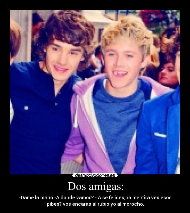 Dos amigas: - -Dame la mano.-A donde vamos?.- A se felices,na mentira ves esos
pibes? vos encaras al rubio yo al morocho.