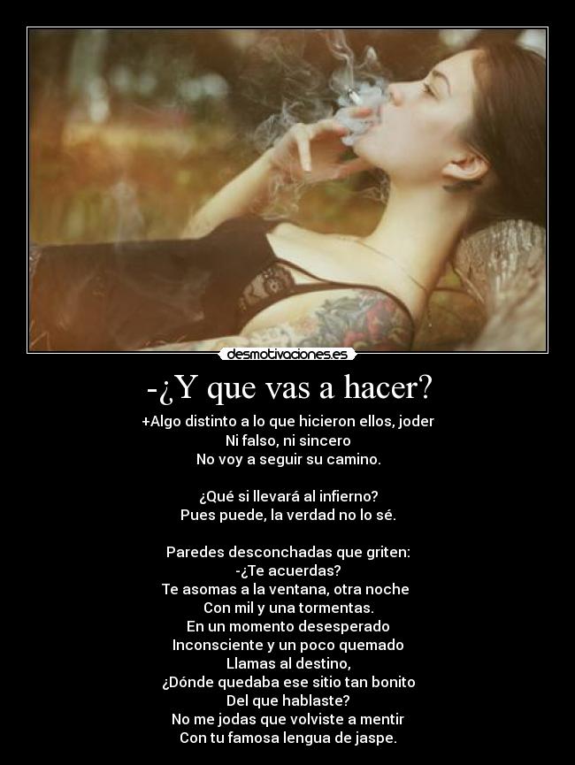 -¿Y que vas a hacer? - +Algo distinto a lo que hicieron ellos, joder
Ni falso, ni sincero
No voy a seguir su camino.
¿Qué si llevará al infierno?
Pues puede, la verdad no lo sé.
Paredes desconchadas que griten:
-¿Te acuerdas?
Te asomas a la ventana, otra noche
Con mil y una tormentas.
En un momento desesperado
Inconsciente y un poco quemado
Llamas al destino,
¿Dónde quedaba ese sitio tan bonito
Del que hablaste?
No me jodas que volviste a mentir
Con tu famosa lengua de jaspe.