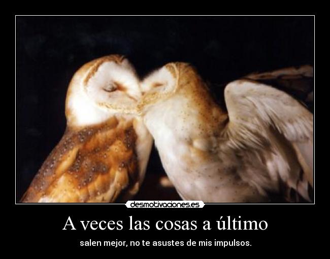 A veces las cosas a último - salen mejor, no te asustes de mis impulsos.