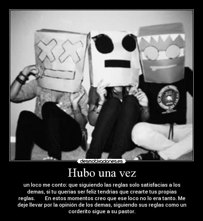 Hubo una vez - un loco me conto: que siguiendo las reglas solo satisfacias a los
demas, si tu querias ser feliz tendrias que crearte tus propias
reglas.        En estos momentos creo que ese loco no lo era tanto. Me
deje llevar por la opinión de los demas, siguiendo sus reglas como un
corderito sigue a su pastor.
