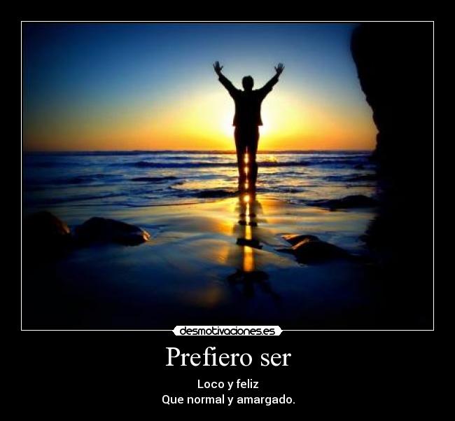 Prefiero ser - Loco y feliz
Que normal y amargado.