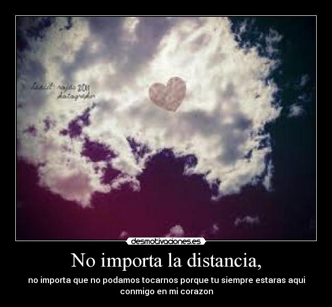 No importa la distancia, - no importa que no podamos tocarnos porque tu siempre estaras aqui
conmigo en mi corazon