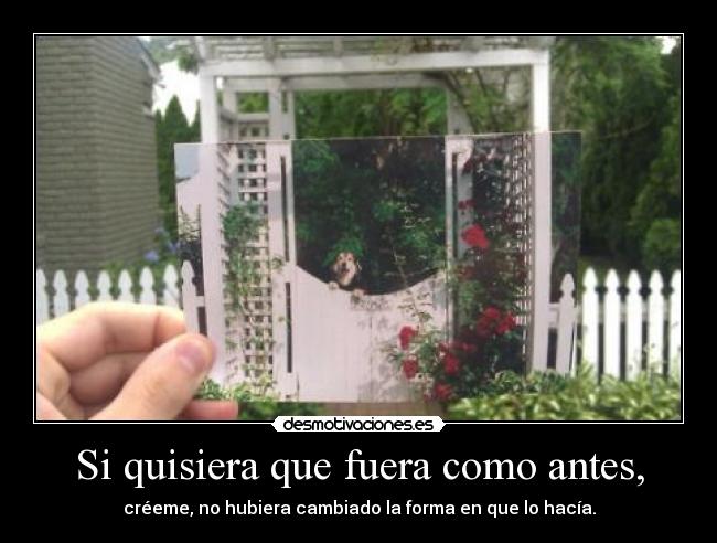 Si quisiera que fuera como antes, - créeme, no hubiera cambiado la forma en que lo hacía.