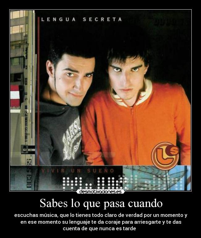 Sabes lo que pasa cuando - escuchas música, que lo tienes todo claro de verdad por un momento y
en ese momento su lenguaje te da coraje para arriesgarte y te das
cuenta de que nunca es tarde ♪♫