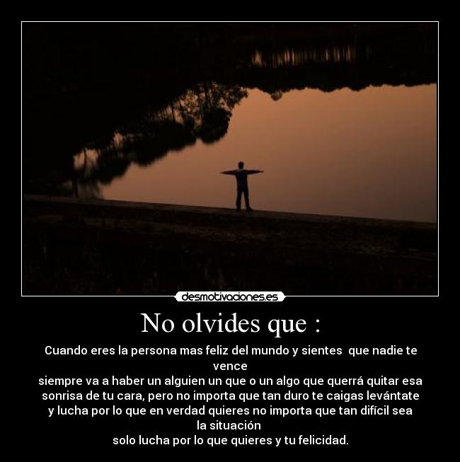 No olvides que : - Cuando eres la persona mas feliz del mundo y sientes  que nadie te vence
siempre va a haber un alguien un que o un algo que querrá quitar esa
sonrisa de tu cara, pero no importa que tan duro te caigas levántate
y lucha por lo que en verdad quieres no importa que tan difícil sea la situación 
solo lucha por lo que quieres y tu felicidad.