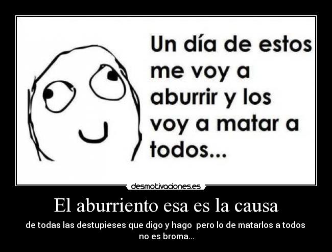 El aburriento esa es la causa - de todas las destupieses que digo y hago  pero lo de matarlos a todos 
no es broma...