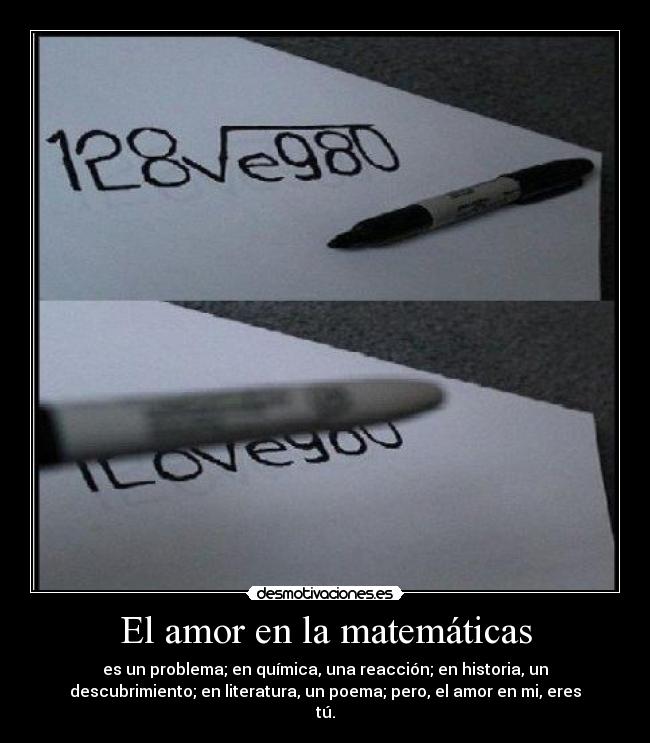 El amor en la matemáticas - es un problema; en química, una reacción; en historia, un
descubrimiento; en literatura, un poema; pero, el amor en mi, eres
tú.