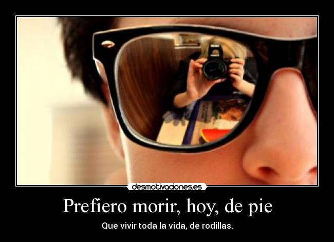 Prefiero morir, hoy, de pie - Que vivir toda la vida, de rodillas.