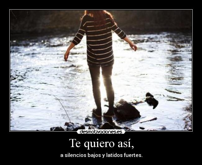 Te quiero así, - a silencios bajos y latidos fuertes.