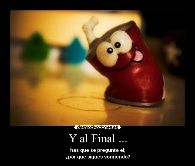 Y al Final ... - has que se pregunte el;
¿por que sigues sonriendo?