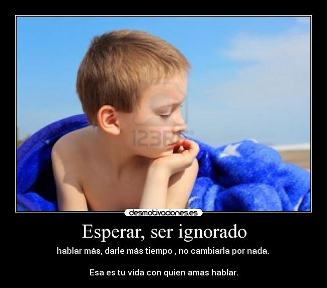 Esperar, ser ignorado - hablar más, darle más tiempo , no cambiarla por nada.
Esa es tu vida con quien amas hablar.