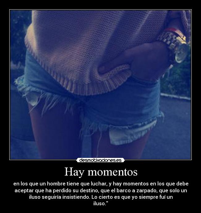 Hay momentos - en los que un hombre tiene que luchar, y hay momentos en los que debe
aceptar que ha perdido su destino, que el barco a zarpado, que solo un
iluso seguiría insistiendo. Lo cierto es que yo siempre fuí un
iluso.