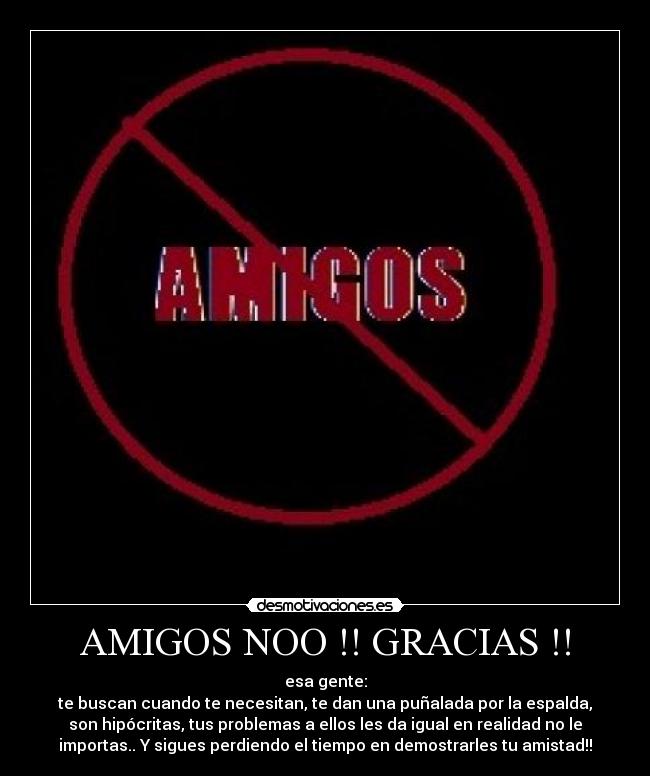 AMIGOS NOO !! GRACIAS !! - esa gente:
te buscan cuando te necesitan, te dan una puñalada por la espalda,
son hipócritas, tus problemas a ellos les da igual en realidad no le
importas.. Y sigues perdiendo el tiempo en demostrarles tu amistad!!