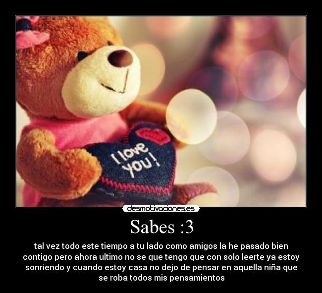 Sabes :3 - tal vez todo este tiempo a tu lado como amigos la he pasado bien
contigo pero ahora ultimo no se que tengo que con solo leerte ya estoy
sonriendo y cuando estoy casa no dejo de pensar en aquella niña que
se roba todos mis pensamientos