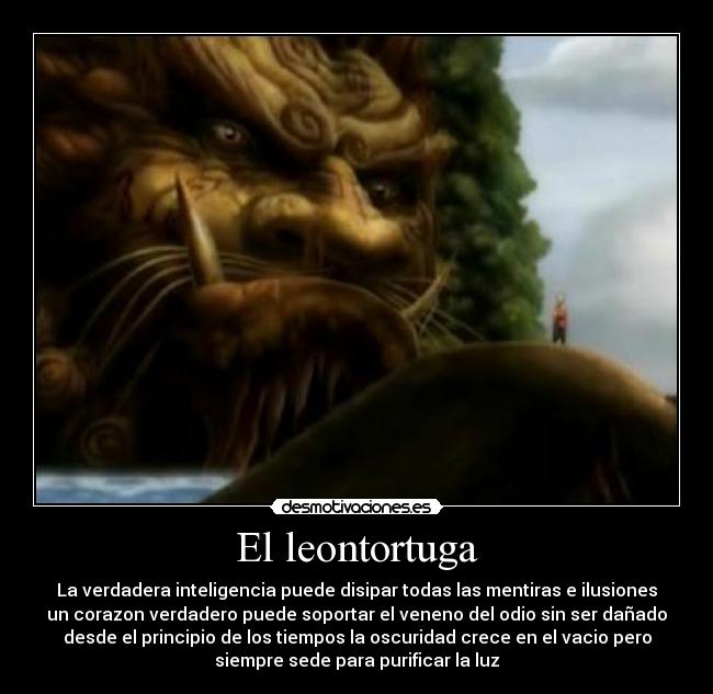 El leontortuga - La verdadera inteligencia puede disipar todas las mentiras e ilusiones
un corazon verdadero puede soportar el veneno del odio sin ser dañado
desde el principio de los tiempos la oscuridad crece en el vacio pero
siempre sede para purificar la luz