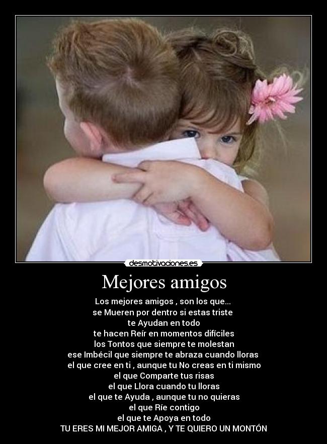 Mejores amigos - Los mejores amigos , son los que... 
se Mueren por dentro si estas triste 
te Ayudan en todo
te hacen Reír en momentos difíciles
los Tontos que siempre te molestan
ese Imbécil que siempre te abraza cuando lloras 
el que cree en ti , aunque tu No creas en ti mismo
el que Comparte tus risas
el que Llora cuando tu lloras
el que te Ayuda , aunque tu no quieras
el que Ríe contigo
el que te Apoya en todo
TU ERES MI MEJOR AMIGA , Y TE QUIERO UN MONTÓN