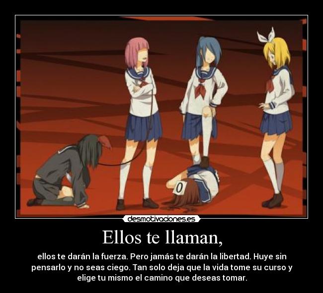 Ellos te llaman, - ellos te darán la fuerza. Pero jamás te darán la libertad. Huye sin
pensarlo y no seas ciego. Tan solo deja que la vida tome su curso y
elige tu mismo el camino que deseas tomar.