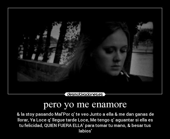 pero yo me enamore - & la stoy pasando MalPor q te veo Junto a ella & me dan ganas de
llorar, Ya Loce q llegue tarde Loce, Me tengo q aguantar si ella es
tu felicidad, QUIEN FUERA ELLA para tomar tu mano, & besar tus
labios