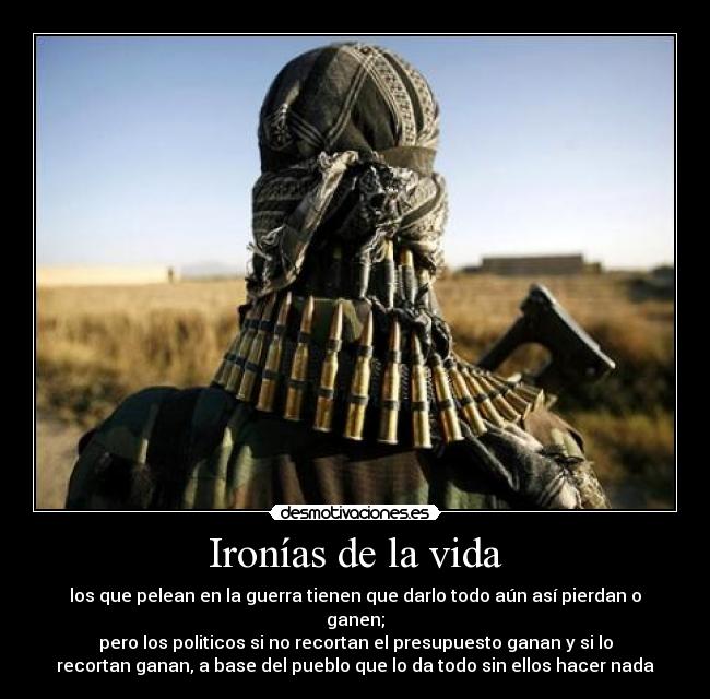 Ironías de la vida - los que pelean en la guerra tienen que darlo todo aún así pierdan o
ganen;
pero los politicos si no recortan el presupuesto ganan y si lo
recortan ganan, a base del pueblo que lo da todo sin ellos hacer nada