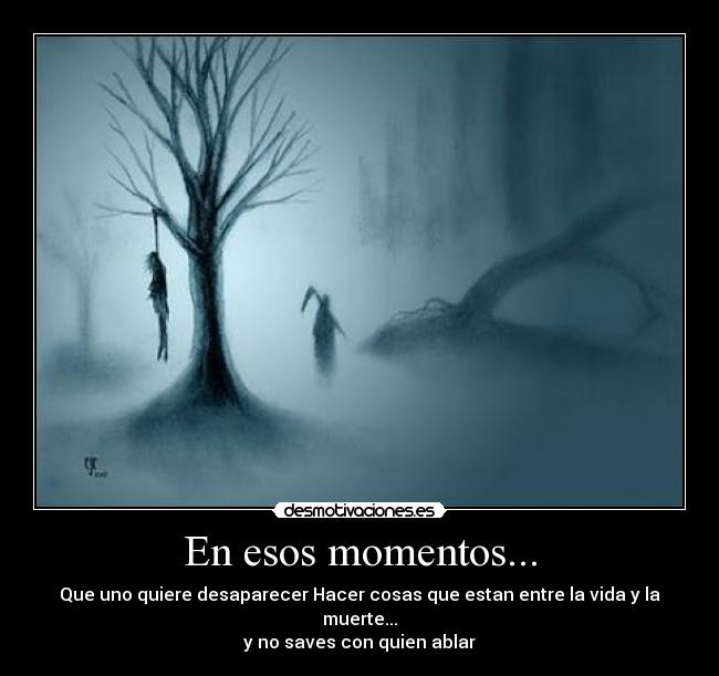 En esos momentos... - Que uno quiere desaparecer Hacer cosas que estan entre la vida y la muerte...
y no saves con quien ablar