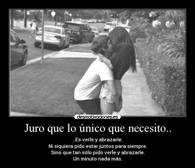 Juro que lo único que necesito.. - ..Es verle y abrazarle.
Ni siquiera pido estar juntos para siempre.
Sino que tan sólo pido verle y abrazarle.
Un minuto nada más.