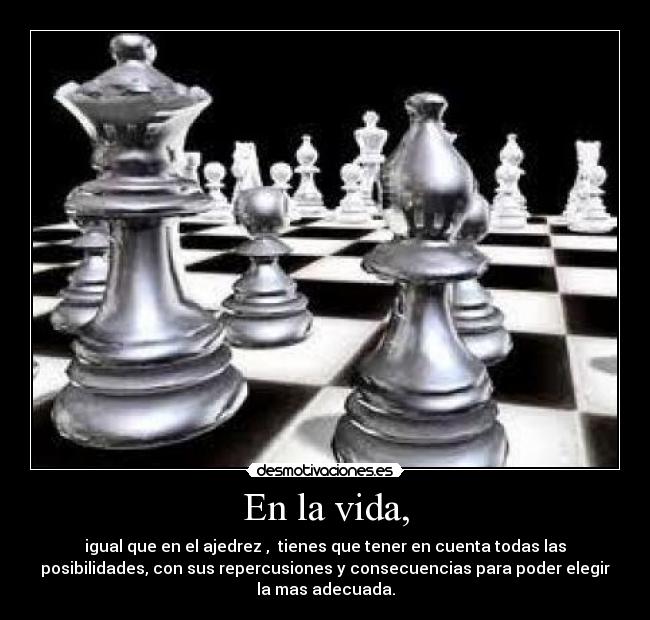 En la vida, - igual que en el ajedrez , tienes que tener en cuenta todas las
posibilidades, con sus repercusiones y consecuencias para poder elegir
la mas adecuada.