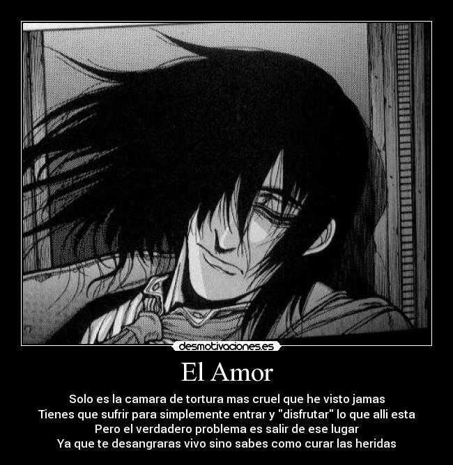 El Amor - Solo es la camara de tortura mas cruel que he visto jamas
Tienes que sufrir para simplemente entrar y disfrutar lo que alli esta
Pero el verdadero problema es salir de ese lugar
Ya que te desangraras vivo sino sabes como curar las heridas
