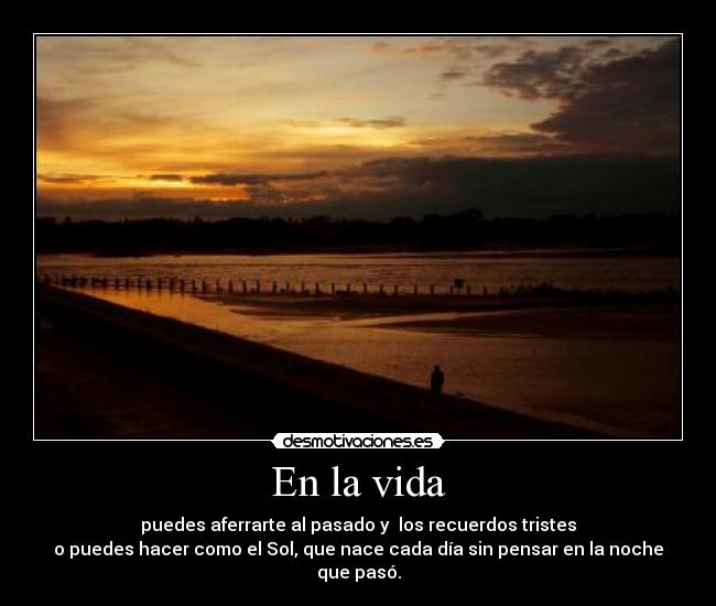 En la vida - puedes aferrarte al pasado y los recuerdos tristes
o puedes hacer como el Sol, que nace cada día sin pensar en la noche
que pasó.
