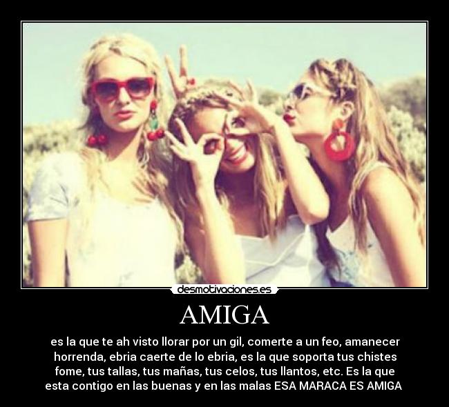 AMIGA - es la que te ah visto llorar por un gil, comerte a un feo, amanecer
horrenda, ebria caerte de lo ebria, es la que soporta tus chistes
fome, tus tallas, tus mañas, tus celos, tus llantos, etc. Es la que
esta contigo en las buenas y en las malas ESA MARACA ES AMIGA ♥
