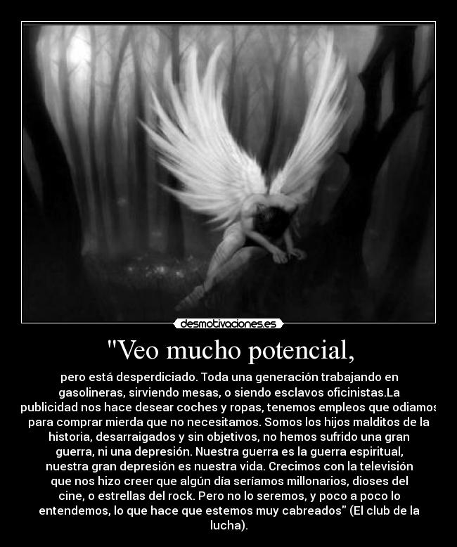 Veo mucho potencial, - pero está desperdiciado. Toda una generación trabajando en
gasolineras, sirviendo mesas, o siendo esclavos oficinistas.La
publicidad nos hace desear coches y ropas, tenemos empleos que odiamos
para comprar mierda que no necesitamos. Somos los hijos malditos de la
historia, desarraigados y sin objetivos, no hemos sufrido una gran
guerra, ni una depresión. Nuestra guerra es la guerra espiritual,
nuestra gran depresión es nuestra vida. Crecimos con la televisión
que nos hizo creer que algún día seríamos millonarios, dioses del
cine, o estrellas del rock. Pero no lo seremos, y poco a poco lo
entendemos, lo que hace que estemos muy cabreados (El club de la
lucha).
