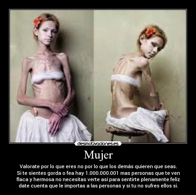 Mujer - Valorate por lo que eres no por lo que los demás quieren que seas.
Si te sientes gorda o fea hay 1.000.000.001 mas personas que te ven
flaca y hermosa no necesitas verte así para sentirte plenamente feliz
date cuenta que le importas a las personas y si tu no sufres ellos si.
