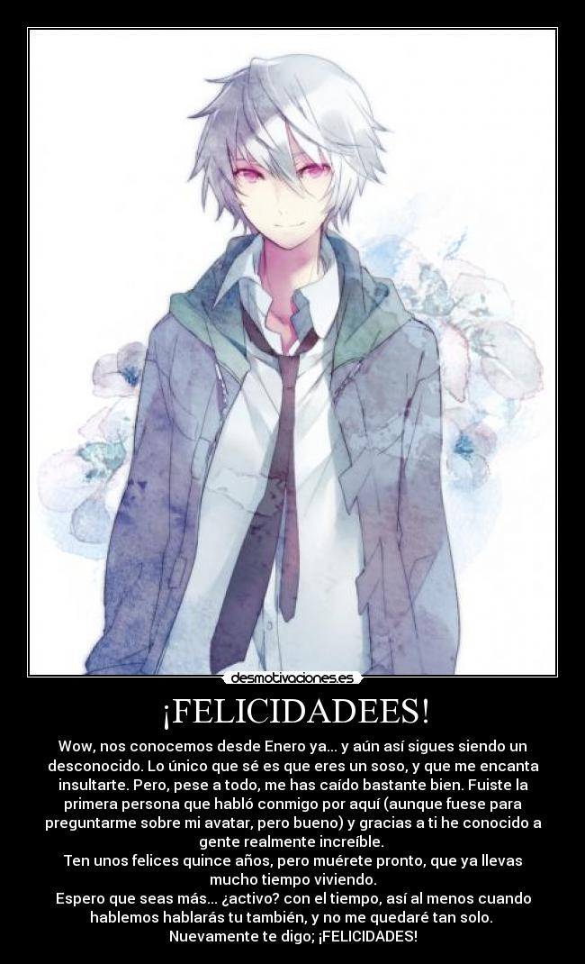 ¡FELICIDADEES! - Wow, nos conocemos desde Enero ya... y aún así sigues siendo un
desconocido. Lo único que sé es que eres un soso, y que me encanta
insultarte. Pero, pese a todo, me has caído bastante bien. Fuiste la
primera persona que habló conmigo por aquí (aunque fuese para
preguntarme sobre mi avatar, pero bueno) y gracias a ti he conocido a
gente realmente increíble. 
Ten unos felices quince años, pero muérete pronto, que ya llevas
mucho tiempo viviendo.
Espero que seas más... ¿activo? con el tiempo, así al menos cuando
hablemos hablarás tu también, y no me quedaré tan solo. 
Nuevamente te digo; ¡FELICIDADES!