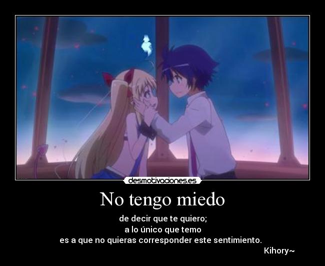 No tengo miedo - de decir que te quiero;
a lo único que temo
es a que no quieras corresponder este sentimiento.  
                                                                                                                     Kihory~☼