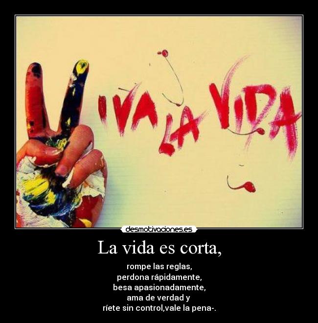 La vida es corta, - rompe las reglas,
perdona rápidamente,
besa apasionadamente,
ama de verdad y 
ríete sin control,vale la pena-.