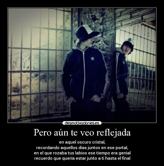 Pero aún te veo reflejada - en aquel oscuro cristal,
recordando aquellos dias juntos en ese portal,
en el que rozaba tus labios ese tiempo era genial
recuerdo que quería estar junto a ti hasta el final