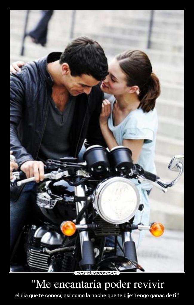 Me encantaría poder revivir - el día que te conocí, así como la noche que te dije: Tengo ganas de ti.