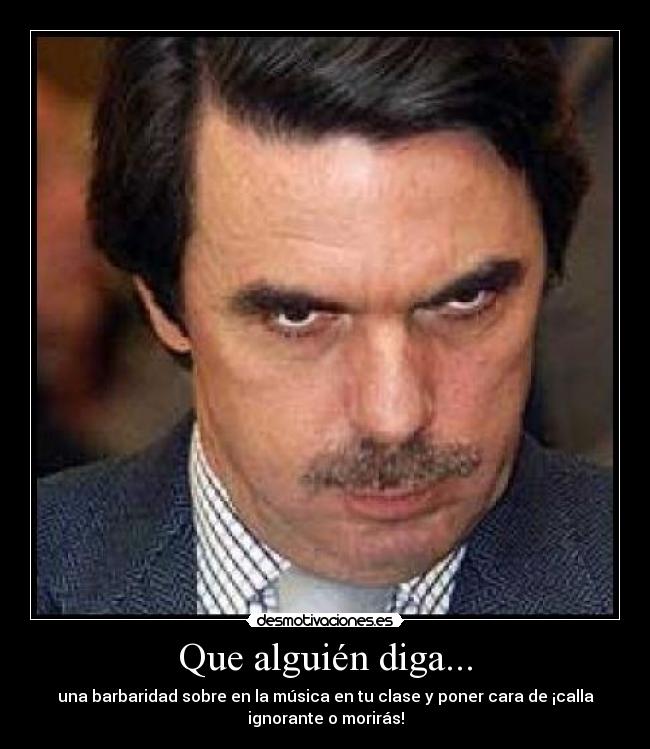 Que alguién diga... - una barbaridad sobre en la música en tu clase y poner cara de ¡calla
ignorante o morirás!