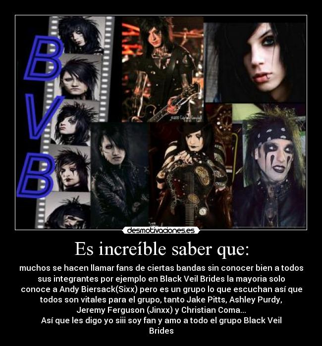 Es increíble saber que: - muchos se hacen llamar fans de ciertas bandas sin conocer bien a todos
sus integrantes por ejemplo en Black Veil Brides la mayoria solo
conoce a Andy Biersack(Sixx) pero es un grupo lo que escuchan así que
todos son vitales para el grupo, tanto Jake Pitts, Ashley Purdy,
Jeremy Ferguson (Jinxx) y Christian Coma...
Así que les digo yo siii soy fan y amo a todo el grupo Black Veil
Brides