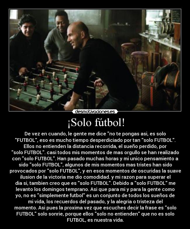 ¡Solo fútbol! - De vez en cuando, le gente me dice no te pongas asi, es solo
FUTBOL, eso es mucho tiempo desperdiciado por tan solo FUTBOL.
Ellos no entienden la distancia recorrida, el sueño perdido, por
solo FUTBOL. casi todos mis momentos de mas orgullo se han realizado
con solo FUTBOL. Han pasado muchas horas y mi unico pensamiento a
sido solo FUTBOL, algunos de mis momentos mas tristes han sido
provocados por solo FUTBOL, y en esos momentos de oscuridas la suave
ilusion de la victoria me dio comodidad. y mi razon para superar el
dia si, tambien creo que es solo FUTBOL. Debido a solo FUTBOL me
levanto los domingos temprano. Asi que para mi y para la gente como
yo, no es simplemente futbol es un conjunto de todos los sueños de
mi vida, los recuerdos del pasado, y la alegria o tristeza del
momento. Asi pues la proxima vez que escuches decir la frase es solo
FUTBOL solo sonrie, porque ellos solo no entienden que no es solo
FUTBOL, es nuestra vida.