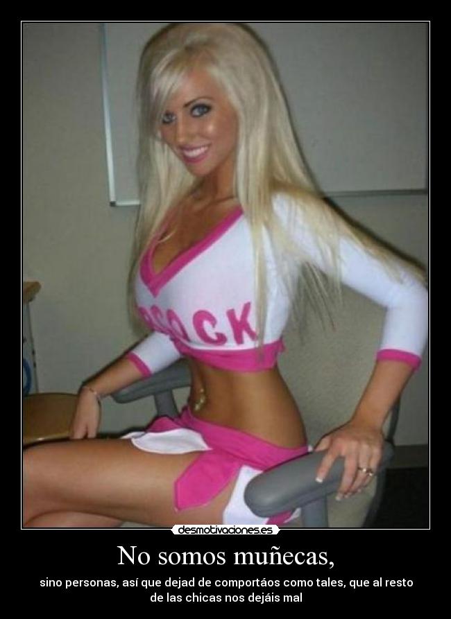 No somos muñecas, - sino personas, así que dejad de comportáos como tales, que al resto
de las chicas nos dejáis mal